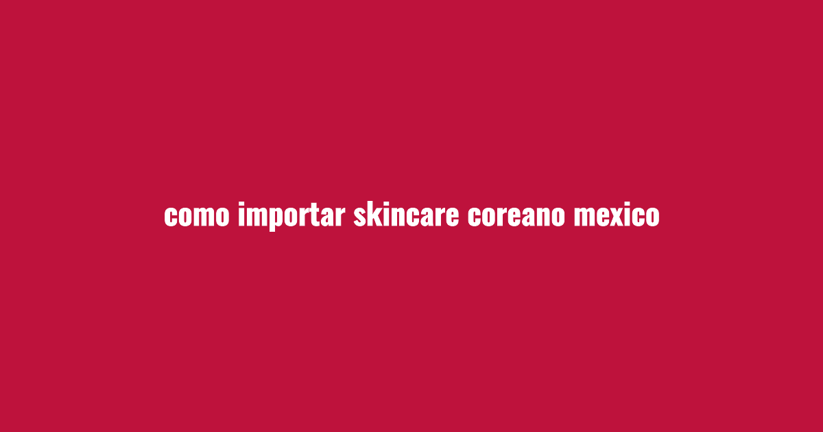 Cómo importar skincare coreano a México desde Perú